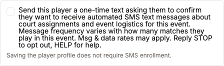 Close-up of the unchecked SMS opt-in checkbox: 'Send this player a one-time text asking them to confirm they want to receive automated SMS text messages about court assignments and event logistics for this event. Message frequency varies with how many matches they play in this event. Msg and data rates may apply. Reply STOP to opt out, HELP for help.' with the helper text 'Saving the player profile does not require SMS enrollment.'